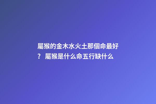 屬猴的金木水火土那個命最好？ 屬猴是什么命五行缺什么-第1張-觀點-玄機派